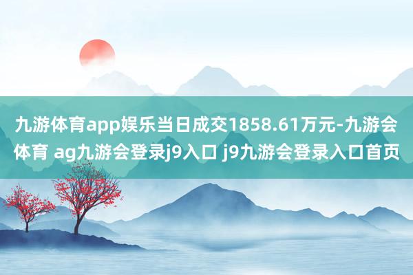 九游体育app娱乐当日成交1858.61万元-九游会体育 ag九游会登录j9入口 j9九游会登录入口首页