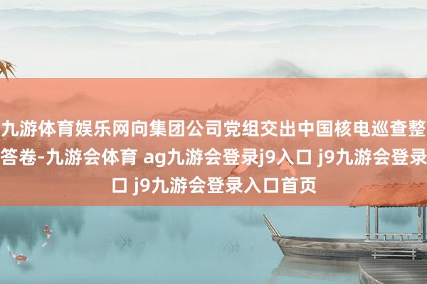 九游体育娱乐网向集团公司党组交出中国核电巡查整改的优秀答卷-九游会体育 ag九游会登录j9入口 j9九游会登录入口首页