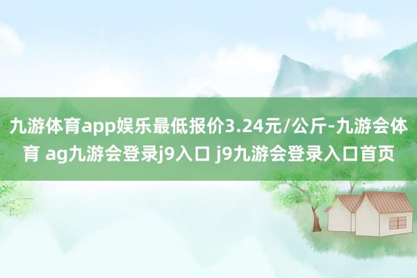 九游体育app娱乐最低报价3.24元/公斤-九游会体育 ag九游会登录j9入口 j9九游会登录入口首页