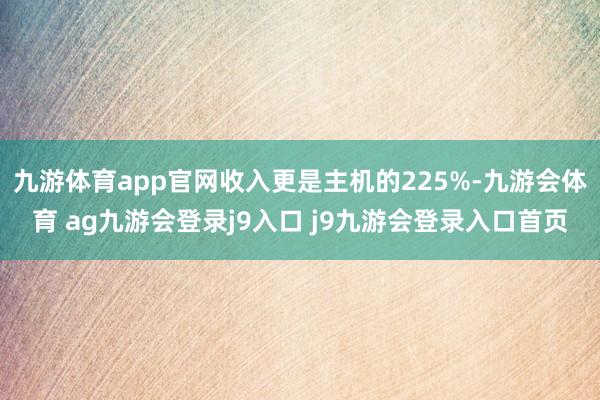 九游体育app官网收入更是主机的225%-九游会体育 ag九游会登录j9入口 j9九游会登录入口首页