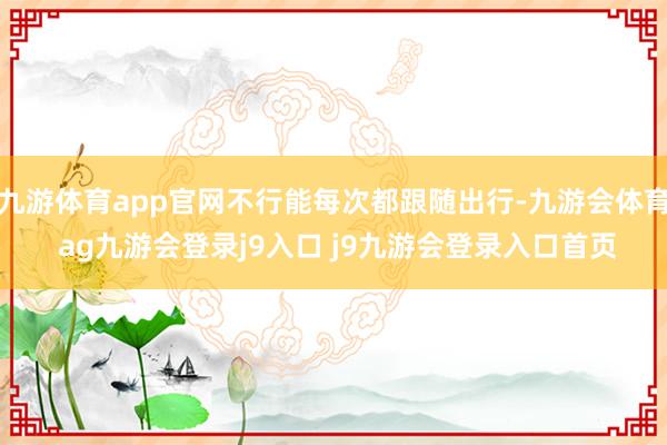 九游体育app官网不行能每次都跟随出行-九游会体育 ag九游会登录j9入口 j9九游会登录入口首页