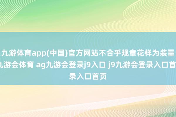 九游体育app(中国)官方网站不合乎规章花样为装量-九游会体育 ag九游会登录j9入口 j9九游会登录入口首页