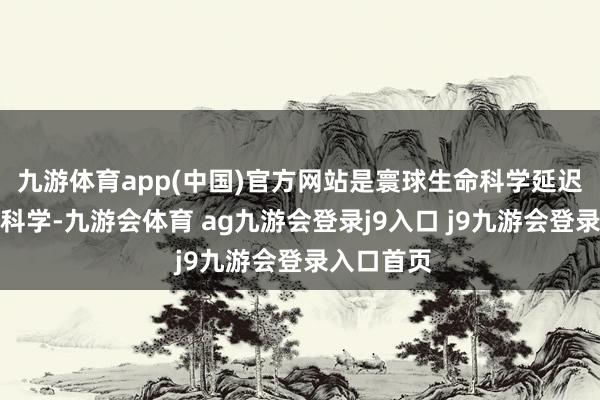 九游体育app(中国)官方网站是寰球生命科学延迟出的一门科学-九游会体育 ag九游会登录j9入口 j9九游会登录入口首页
