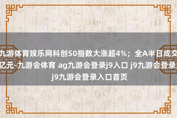 九游体育娱乐网科创50指数大涨超4%；全A半日成交超1.6万亿元-九游会体育 ag九游会登录j9入口 j9九游会登录入口首页