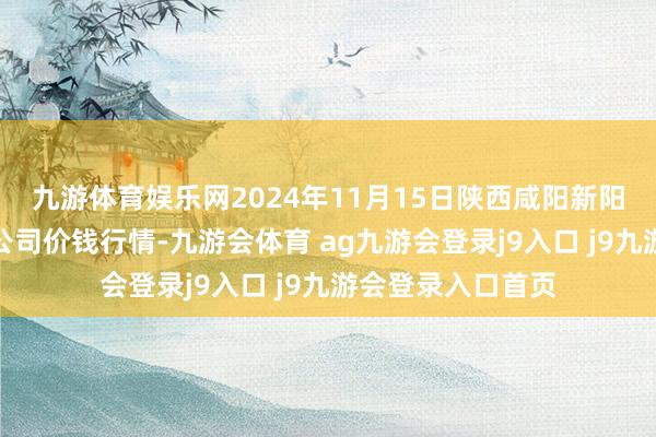 九游体育娱乐网2024年11月15日陕西咸阳新阳光农副居品有限公司价钱行情-九游会体育 ag九游会登录j9入口 j9九游会登录入口首页