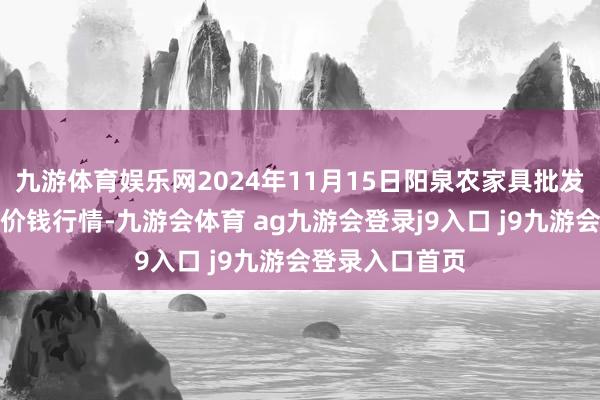 九游体育娱乐网2024年11月15日阳泉农家具批发商场有限公司价钱行情-九游会体育 ag九游会登录j9入口 j9九游会登录入口首页