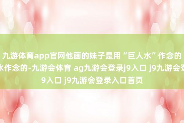 九游体育app官网他画的妹子是用“巨人水”作念的而我是用开水作念的-九游会体育 ag九游会登录j9入口 j9九游会登录入口首页