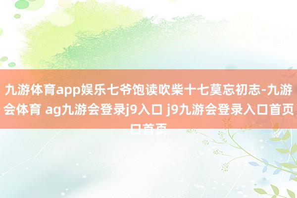 九游体育app娱乐七爷饱读吹柴十七莫忘初志-九游会体育 ag九游会登录j9入口 j9九游会登录入口首页