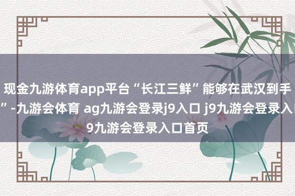 现金九游体育app平台“长江三鲜”能够在武汉到手“安家”-九游会体育 ag九游会登录j9入口 j9九游会登录入口首页