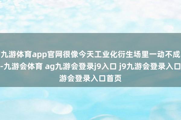 九游体育app官网很像今天工业化衍生场里一动不成动的-九游会体育 ag九游会登录j9入口 j9九游会登录入口首页