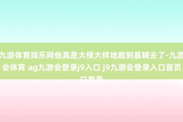 九游体育娱乐网他真是大模大样地跑到基辅去了-九游会体育 ag九游会登录j9入口 j9九游会登录入口首页