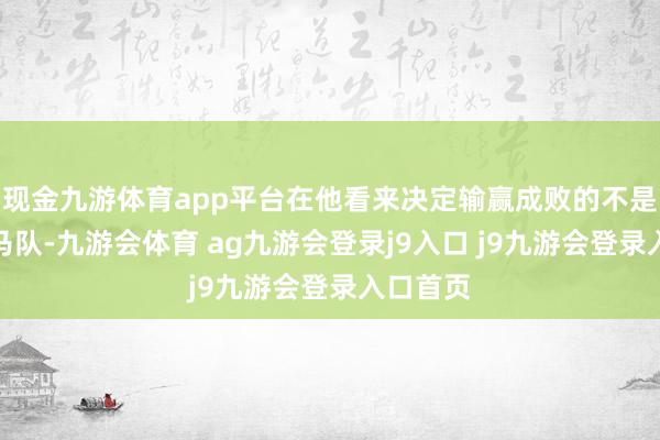 现金九游体育app平台在他看来决定输赢成败的不是过时的马队-九游会体育 ag九游会登录j9入口 j9九游会登录入口首页