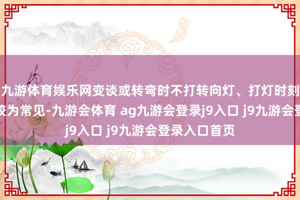 九游体育娱乐网变谈或转弯时不打转向灯、打灯时刻过短的表象较为常见-九游会体育 ag九游会登录j9入口 j9九游会登录入口首页