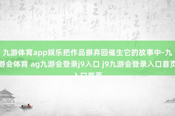 九游体育app娱乐把作品摒弃回催生它的故事中-九游会体育 ag九游会登录j9入口 j9九游会登录入口首页