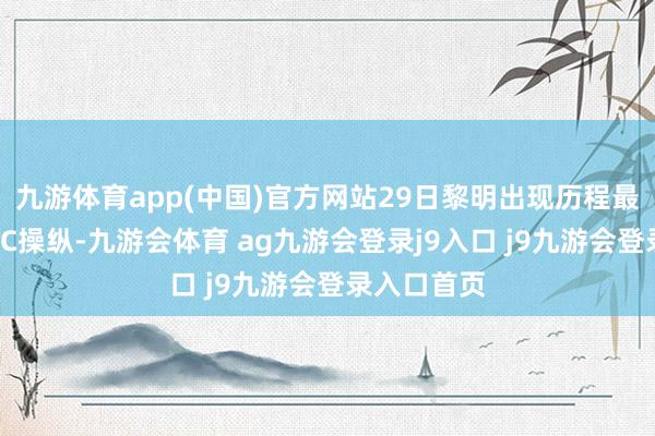 九游体育app(中国)官方网站29日黎明出现历程最低气温10℃操纵-九游会体育 ag九游会登录j9入口 j9九游会登录入口首页