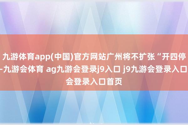 九游体育app(中国)官方网站广州将不扩张“开四停四”-九游会体育 ag九游会登录j9入口 j9九游会登录入口首页
