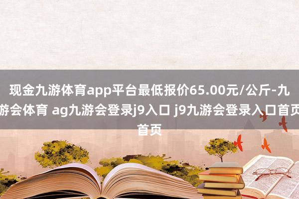 现金九游体育app平台最低报价65.00元/公斤-九游会体育 ag九游会登录j9入口 j9九游会登录入口首页