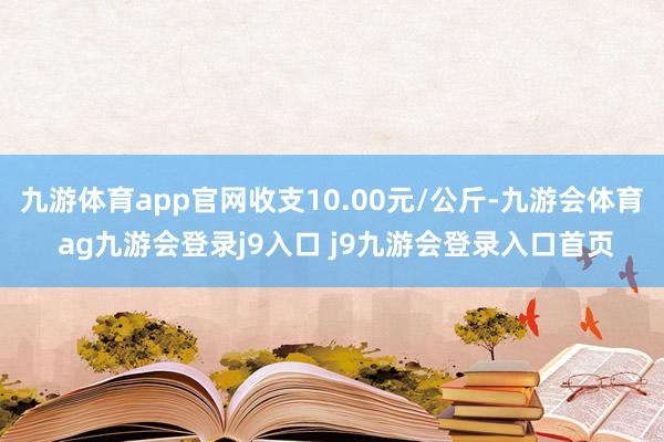 九游体育app官网收支10.00元/公斤-九游会体育 ag九游会登录j9入口 j9九游会登录入口首页