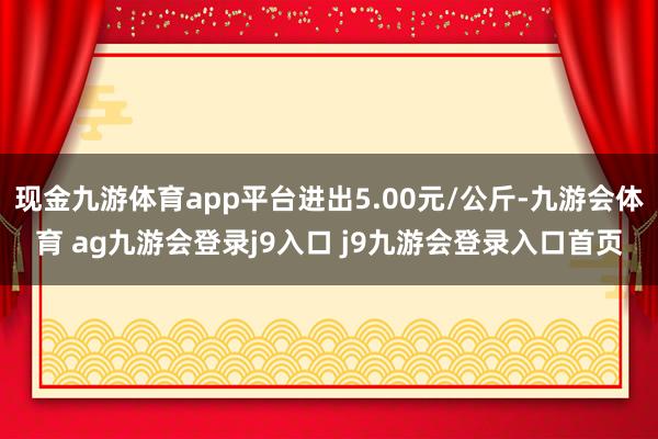 现金九游体育app平台进出5.00元/公斤-九游会体育 ag九游会登录j9入口 j9九游会登录入口首页