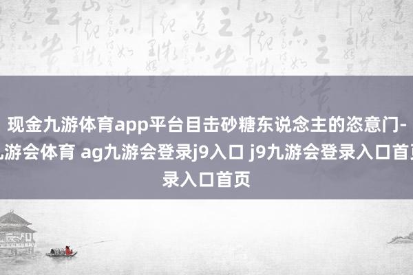 现金九游体育app平台目击砂糖东说念主的恣意门-九游会体育 ag九游会登录j9入口 j9九游会登录入口首页