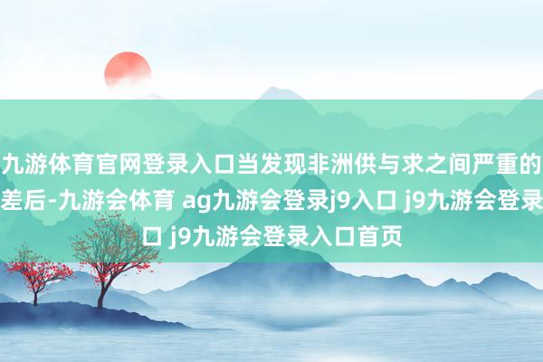 九游体育官网登录入口当发现非洲供与求之间严重的失衡与落差后-九游会体育 ag九游会登录j9入口 j9九游会登录入口首页