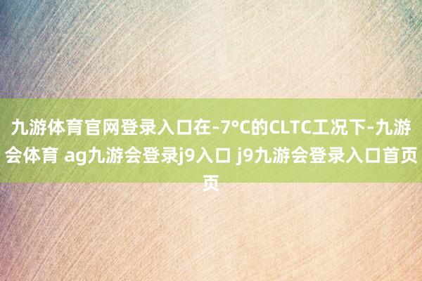 九游体育官网登录入口在-7°C的CLTC工况下-九游会体育 ag九游会登录j9入口 j9九游会登录入口首页