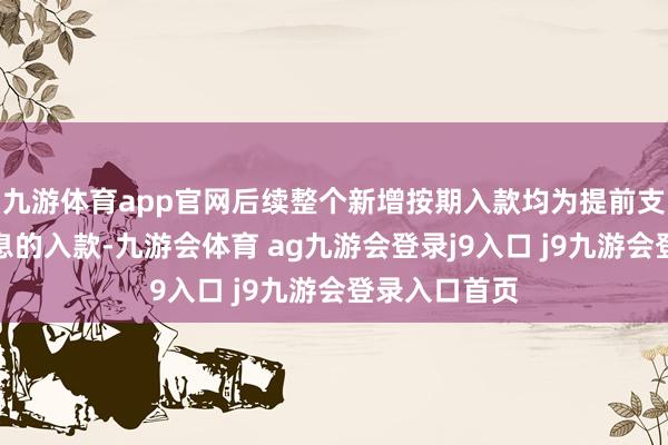 九游体育app官网后续整个新增按期入款均为提前支取会耗损利息的入款-九游会体育 ag九游会登录j9入口 j9九游会登录入口首页