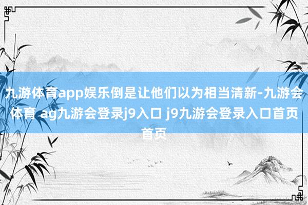 九游体育app娱乐倒是让他们以为相当清新-九游会体育 ag九游会登录j9入口 j9九游会登录入口首页