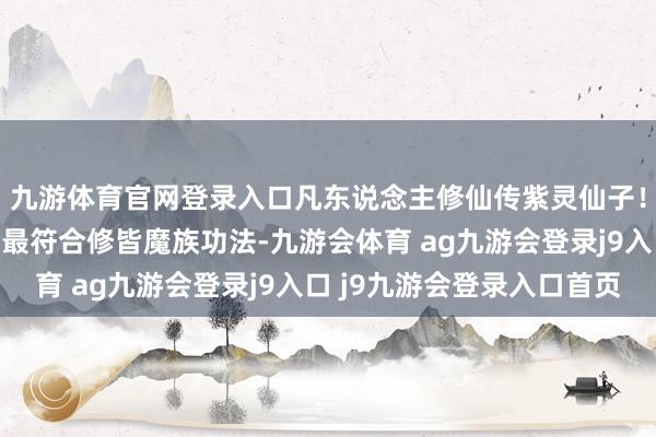 九游体育官网登录入口凡东说念主修仙传紫灵仙子！她领有姹女素阴体，最符合修皆魔族功法-九游会体育 ag九游会登录j9入口 j9九游会登录入口首页