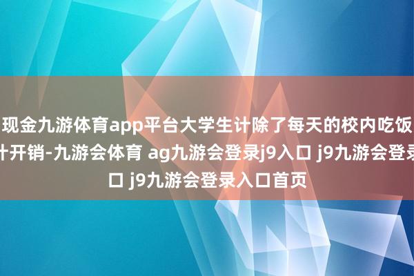 现金九游体育app平台大学生计除了每天的校内吃饭等基本生计开销-九游会体育 ag九游会登录j9入口 j9九游会登录入口首页