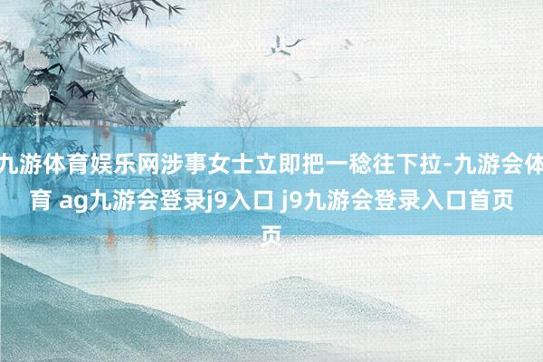 九游体育娱乐网涉事女士立即把一稔往下拉-九游会体育 ag九游会登录j9入口 j9九游会登录入口首页