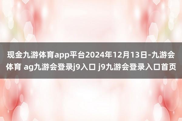 现金九游体育app平台2024年12月13日-九游会体育 ag九游会登录j9入口 j9九游会登录入口首页