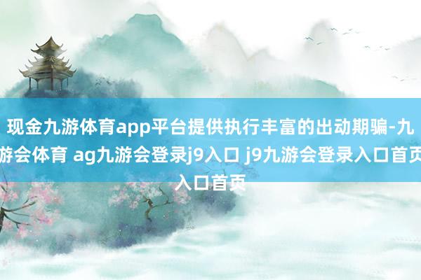 现金九游体育app平台提供执行丰富的出动期骗-九游会体育 ag九游会登录j9入口 j9九游会登录入口首页