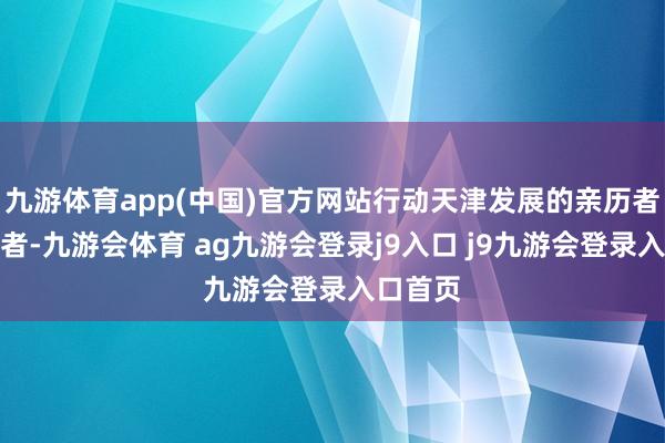 九游体育app(中国)官方网站行动天津发展的亲历者和开拓者-九游会体育 ag九游会登录j9入口 j9九游会登录入口首页