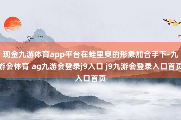 现金九游体育app平台在蛙里奥的形象加合手下-九游会体育 ag九游会登录j9入口 j9九游会登录入口首页