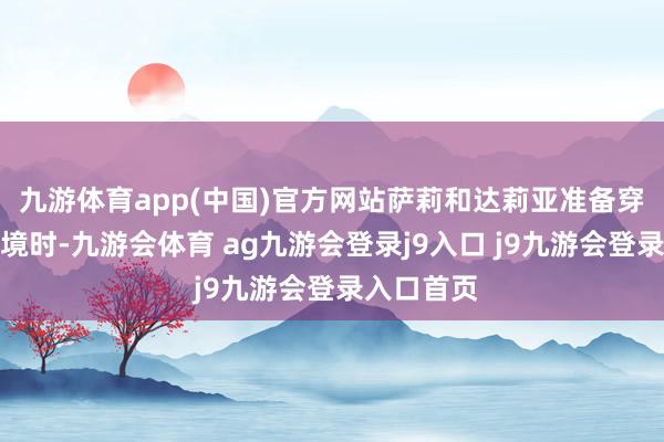 九游体育app(中国)官方网站萨莉和达莉亚准备穿越拉法边境时-九游会体育 ag九游会登录j9入口 j9九游会登录入口首页