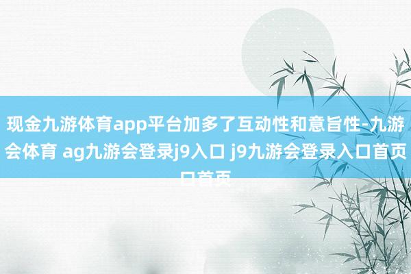 现金九游体育app平台加多了互动性和意旨性-九游会体育 ag九游会登录j9入口 j9九游会登录入口首页