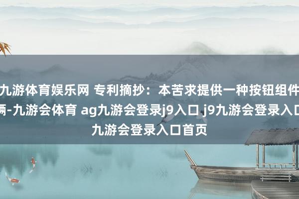 九游体育娱乐网 专利摘抄：本苦求提供一种按钮组件及车辆-九游会体育 ag九游会登录j9入口 j9九游会登录入口首页