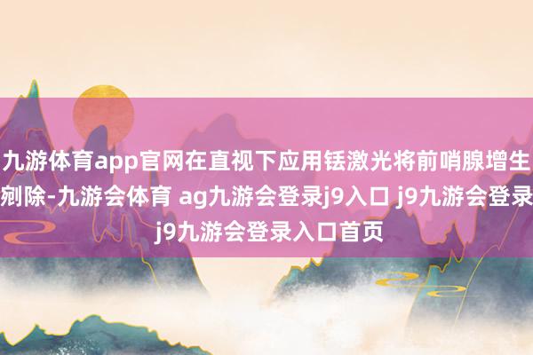 九游体育app官网在直视下应用铥激光将前哨腺增生组织完好剜除-九游会体育 ag九游会登录j9入口 j9九游会登录入口首页