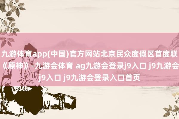 九游体育app(中国)官方网站北京民众度假区首度联袂中国游戏IP《原神》-九游会体育 ag九游会登录j9入口 j9九游会登录入口首页