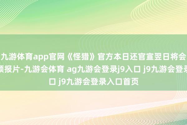 九游体育app官网《怪猎》官方本日还官宣翌日将会公开全新预报片-九游会体育 ag九游会登录j9入口 j9九游会登录入口首页