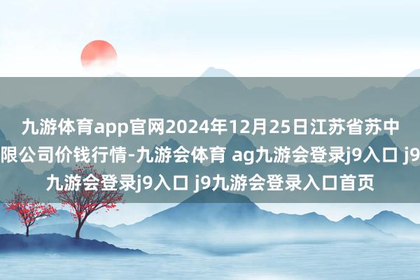 九游体育app官网2024年12月25日江苏省苏中农副居品来回中心有限公司价钱行情-九游会体育 ag九游会登录j9入口 j9九游会登录入口首页