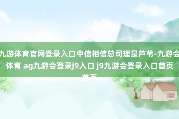 九游体育官网登录入口中信相信总司理是芦苇-九游会体育 ag九游会登录j9入口 j9九游会登录入口首页