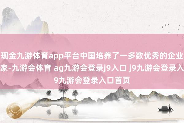现金九游体育app平台中国培养了一多数优秀的企业及企业家-九游会体育 ag九游会登录j9入口 j9九游会登录入口首页