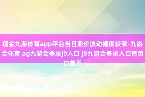 现金九游体育app平台当日股价波动幅度较窄-九游会体育 ag九游会登录j9入口 j9九游会登录入口首页