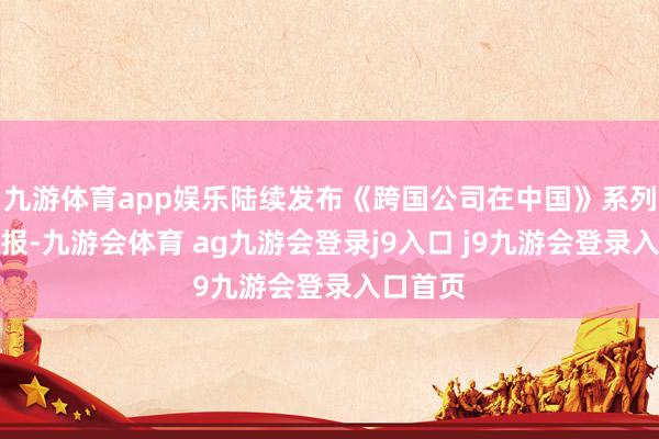 九游体育app娱乐陆续发布《跨国公司在中国》系列征询申报-九游会体育 ag九游会登录j9入口 j9九游会登录入口首页