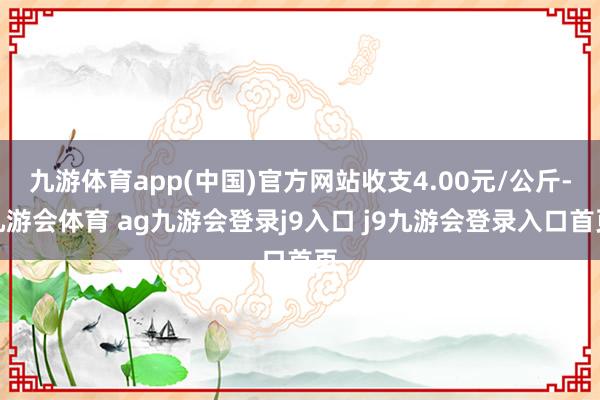 九游体育app(中国)官方网站收支4.00元/公斤-九游会体育 ag九游会登录j9入口 j9九游会登录入口首页