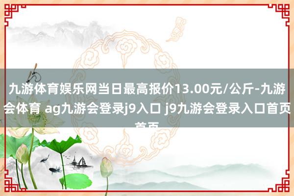 九游体育娱乐网当日最高报价13.00元/公斤-九游会体育 ag九游会登录j9入口 j9九游会登录入口首页