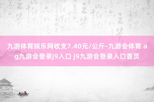 九游体育娱乐网收支7.40元/公斤-九游会体育 ag九游会登录j9入口 j9九游会登录入口首页