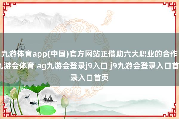 九游体育app(中国)官方网站正借助六大职业的合作-九游会体育 ag九游会登录j9入口 j9九游会登录入口首页